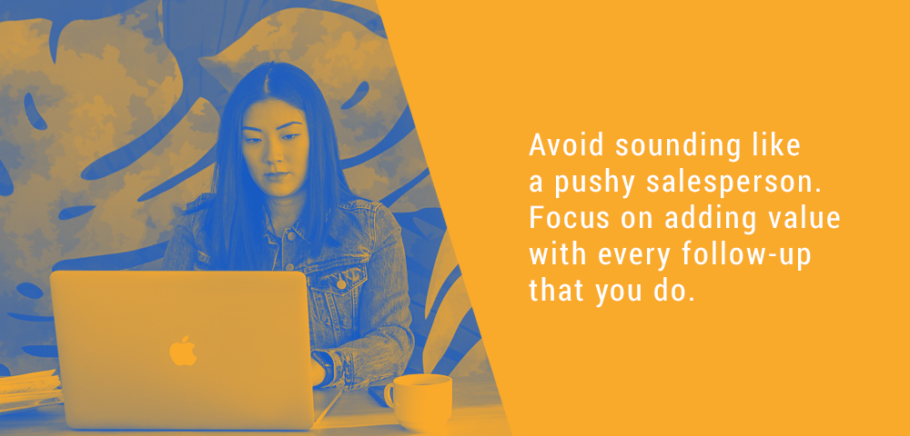 Avoid sounding like a pushy salesperson. Focus on adding value with every follow up that you do.