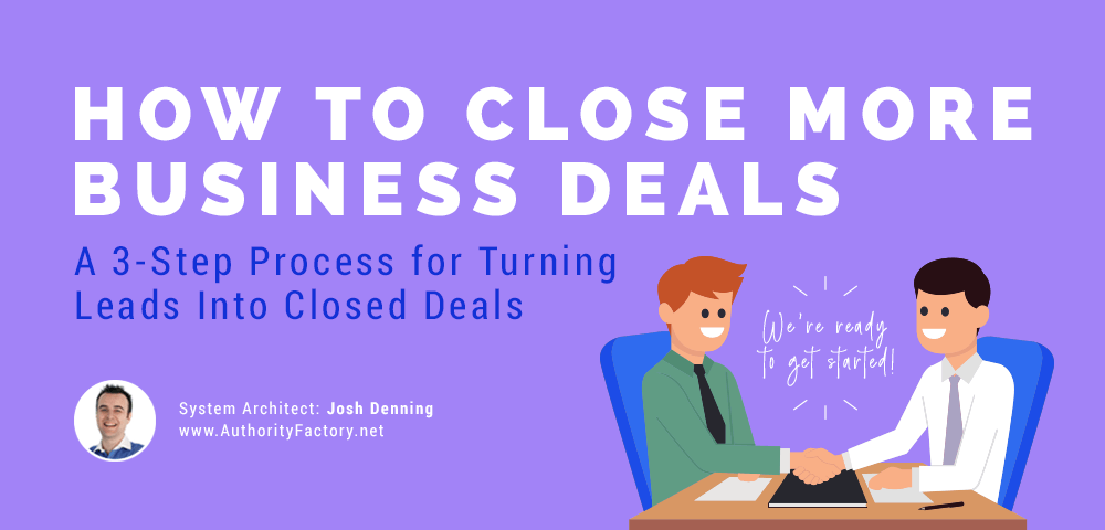 How to Close More Business Deals: A 3-Step Process for Turning Leads Into Closed Deals, by Josh Denning of AuthorityFactory.net